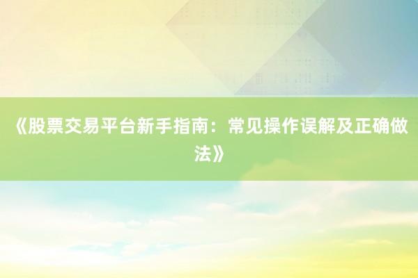 《股票交易平台新手指南：常见操作误解及正确做法》