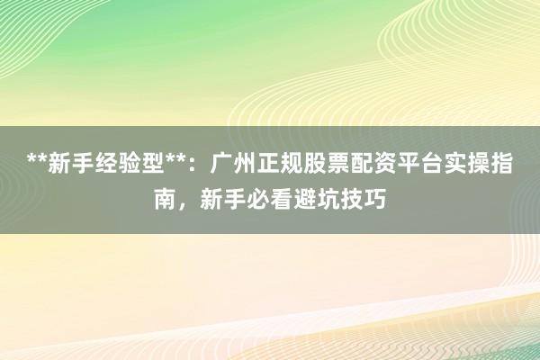 **新手经验型**：广州正规股票配资平台实操指南，新手必看避坑技巧