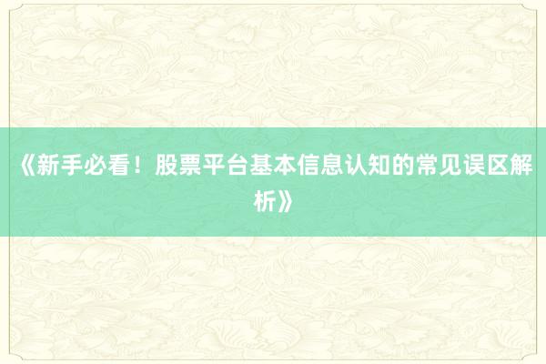 《新手必看！股票平台基本信息认知的常见误区解析》