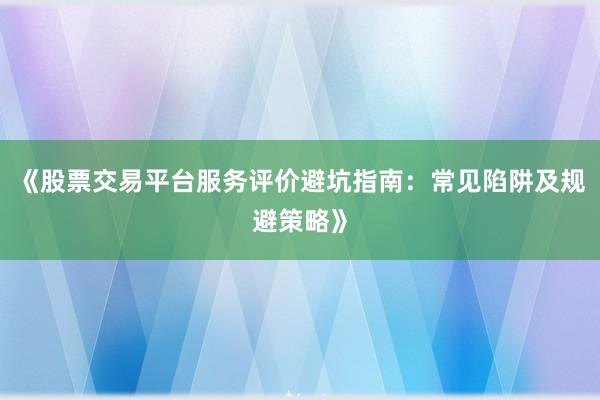《股票交易平台服务评价避坑指南：常见陷阱及规避策略》