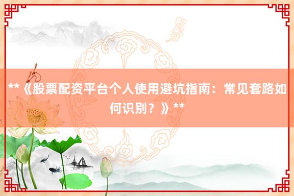 **《股票配资平台个人使用避坑指南：常见套路如何识别？》**