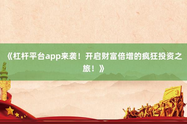 《杠杆平台app来袭！开启财富倍增的疯狂投资之旅！》