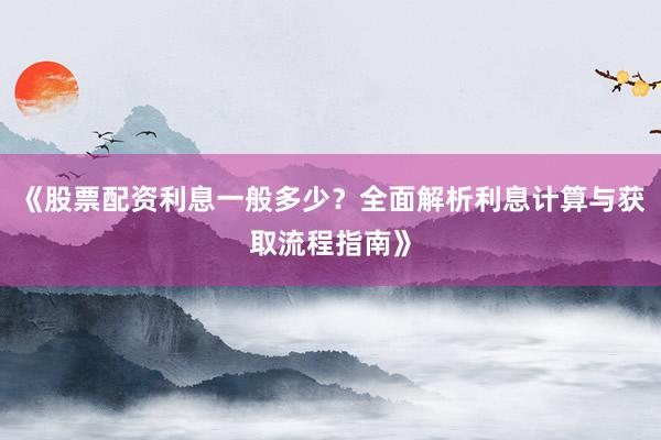 《股票配资利息一般多少？全面解析利息计算与获取流程指南》