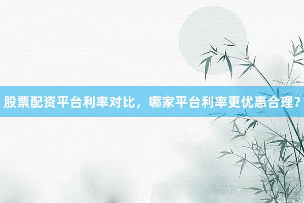 股票配资平台利率对比，哪家平台利率更优惠合理？