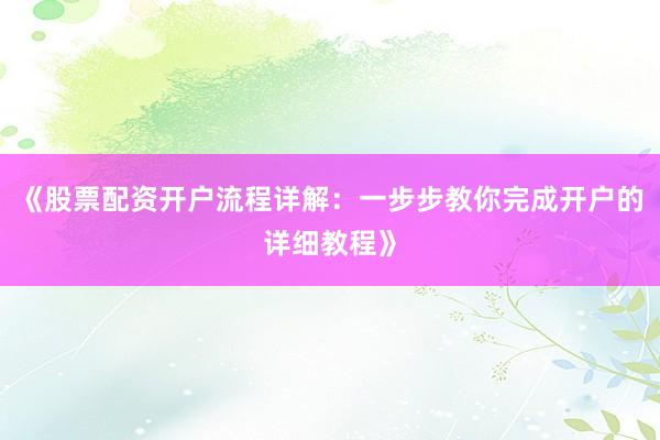 《股票配资开户流程详解：一步步教你完成开户的详细教程》
