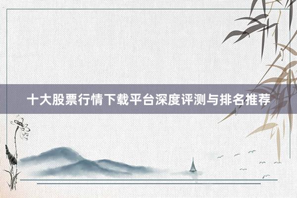 十大股票行情下载平台深度评测与排名推荐