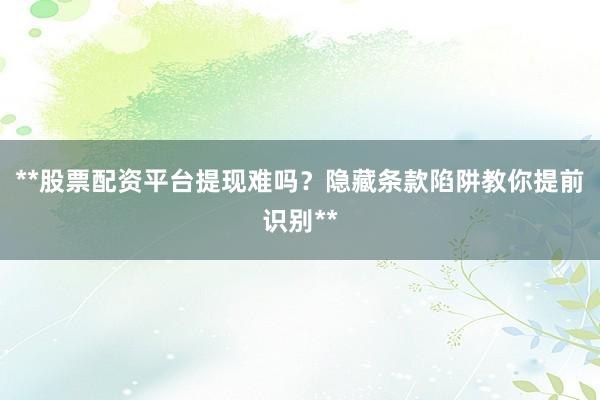 **股票配资平台提现难吗？隐藏条款陷阱教你提前识别**