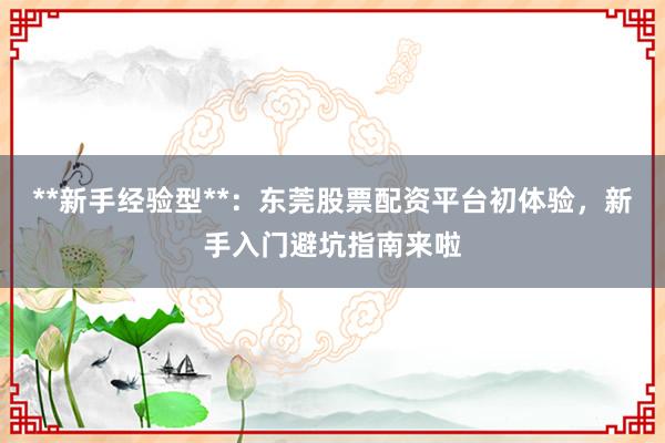 **新手经验型**：东莞股票配资平台初体验，新手入门避坑指南来啦