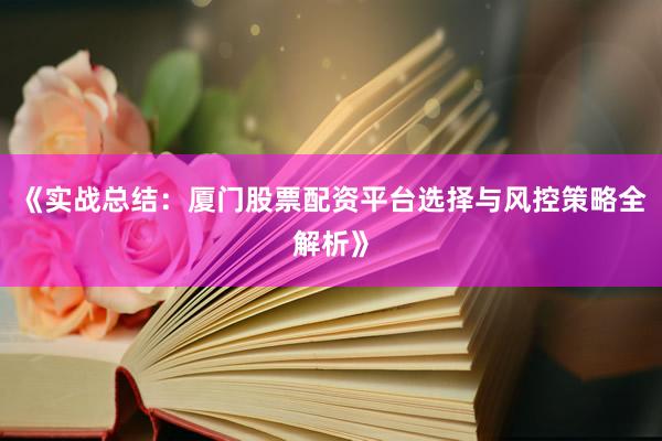 《实战总结：厦门股票配资平台选择与风控策略全解析》