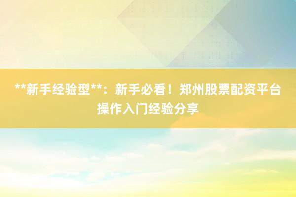 **新手经验型**：新手必看！郑州股票配资平台操作入门经验分享
