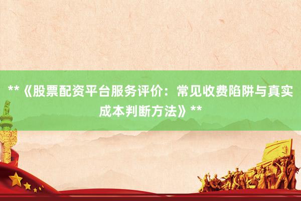 **《股票配资平台服务评价：常见收费陷阱与真实成本判断方法》**