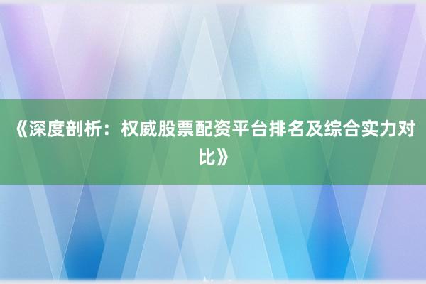 《深度剖析：权威股票配资平台排名及综合实力对比》