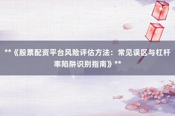 **《股票配资平台风险评估方法：常见误区与杠杆率陷阱识别指南》**