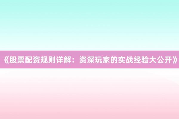 《股票配资规则详解：资深玩家的实战经验大公开》