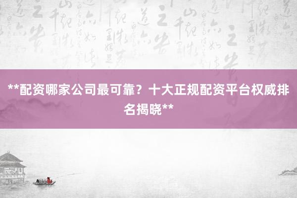 **配资哪家公司最可靠?十大正规配资平台权威排名揭晓**