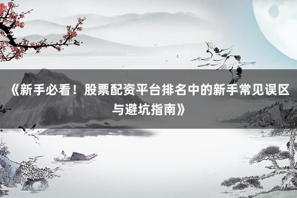 《新手必看！股票配资平台排名中的新手常见误区与避坑指南》