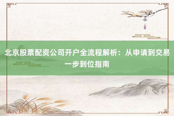 北京股票配资公司开户全流程解析：从申请到交易一步到位指南