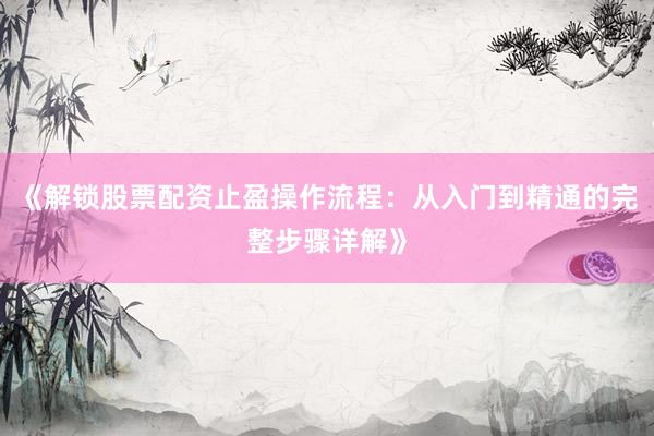 《解锁股票配资止盈操作流程：从入门到精通的完整步骤详解》