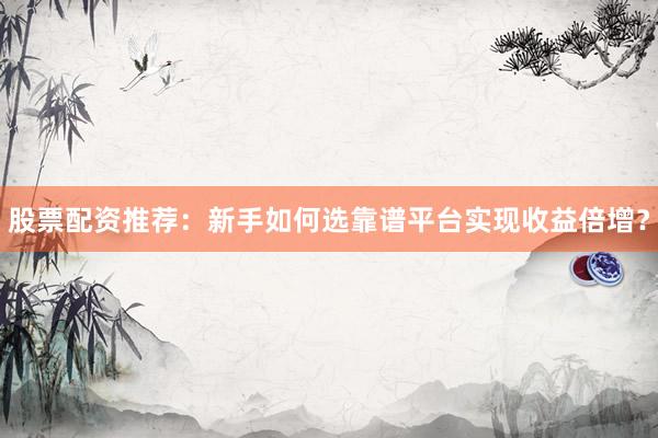 股票配资推荐：新手如何选靠谱平台实现收益倍增？