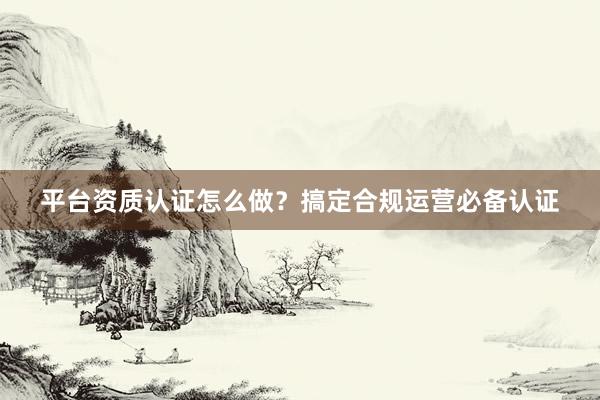 平台资质认证怎么做？搞定合规运营必备认证