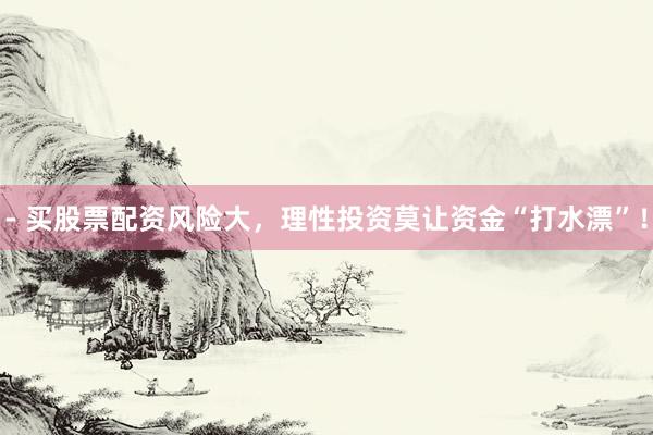 - 买股票配资风险大，理性投资莫让资金“打水漂”！