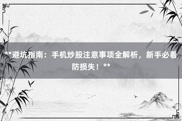 **避坑指南：手机炒股注意事项全解析，新手必看防损失！**