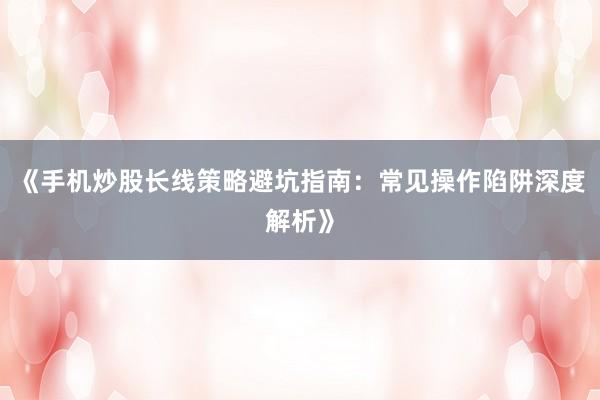 《手机炒股长线策略避坑指南：常见操作陷阱深度解析》