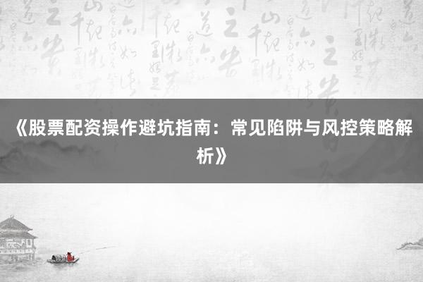 《股票配资操作避坑指南：常见陷阱与风控策略解析》