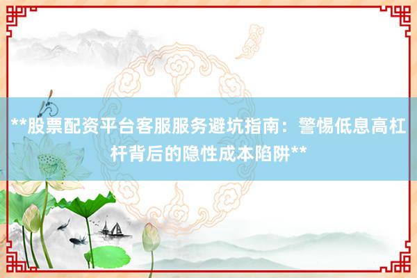 **股票配资平台客服服务避坑指南：警惕低息高杠杆背后的隐性成本陷阱**