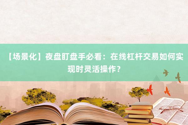 【场景化】夜盘盯盘手必看：在线杠杆交易如何实现时灵活操作？