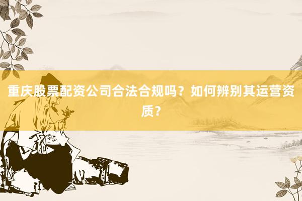 重庆股票配资公司合法合规吗？如何辨别其运营资质？