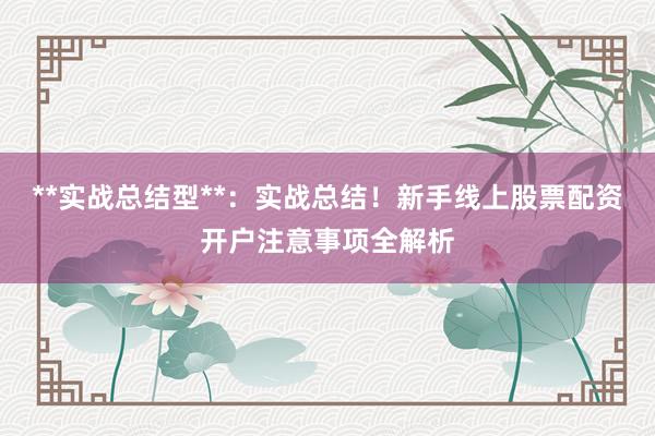 **实战总结型**：实战总结！新手线上股票配资开户注意事项全解析