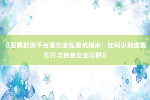 《股票配资平台服务流程避坑指南：如何识别虚假杠杆与资金安全陷阱》