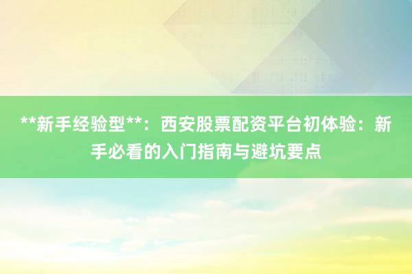 **新手经验型**：西安股票配资平台初体验：新手必看的入门指南与避坑要点