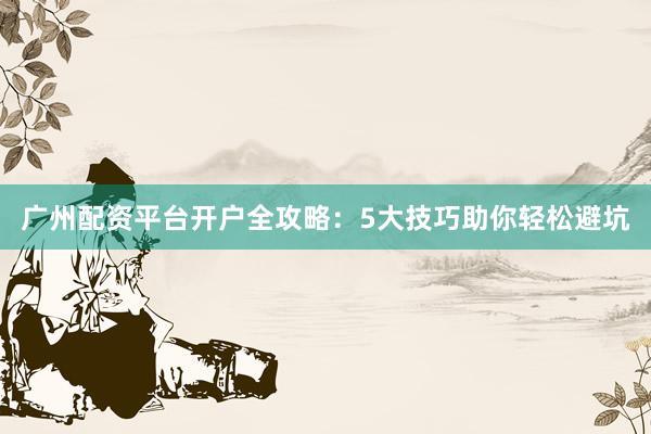 广州配资平台开户全攻略：5大技巧助你轻松避坑
