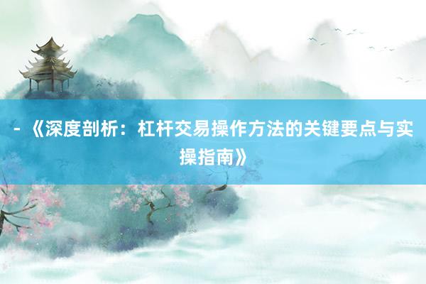 - 《深度剖析：杠杆交易操作方法的关键要点与实操指南》