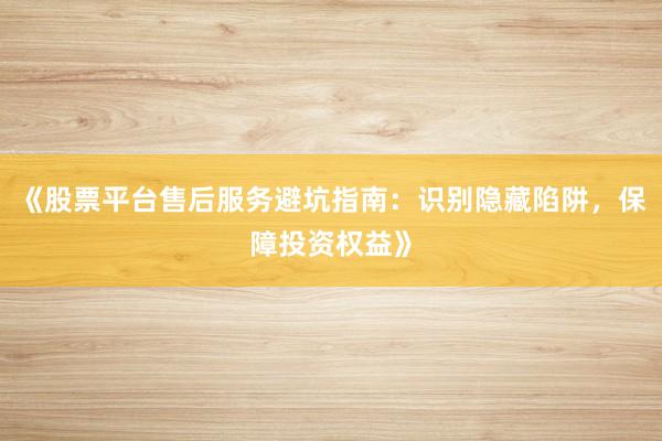 《股票平台售后服务避坑指南：识别隐藏陷阱，保障投资权益》