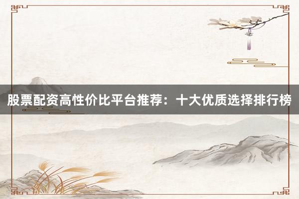 股票配资高性价比平台推荐：十大优质选择排行榜