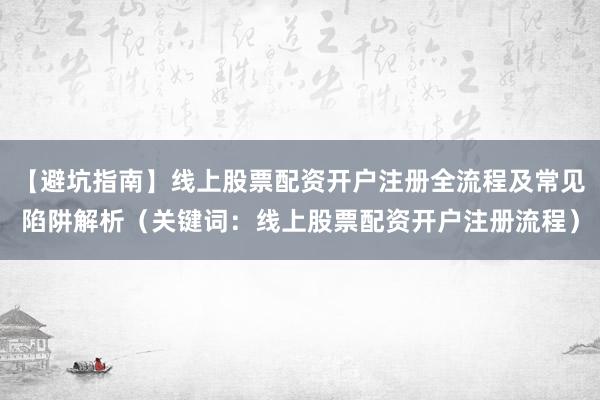 【避坑指南】线上股票配资开户注册全流程及常见陷阱解析（关键词：线上股票配资开户注册流程）