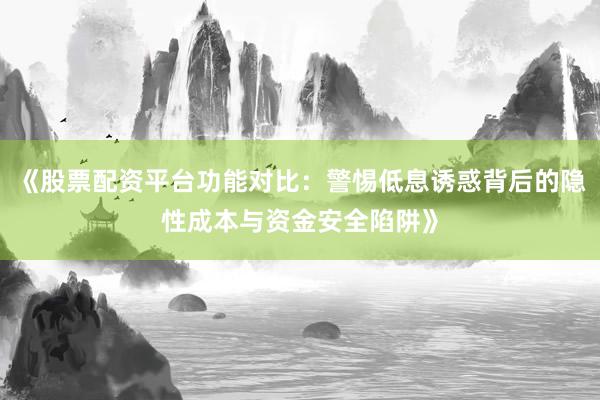 《股票配资平台功能对比：警惕低息诱惑背后的隐性成本与资金安全陷阱》