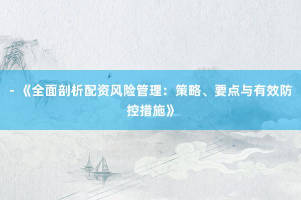 - 《全面剖析配资风险管理：策略、要点与有效防控措施》