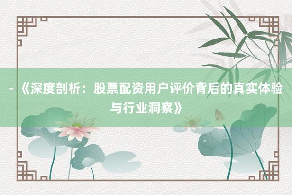 - 《深度剖析：股票配资用户评价背后的真实体验与行业洞察》