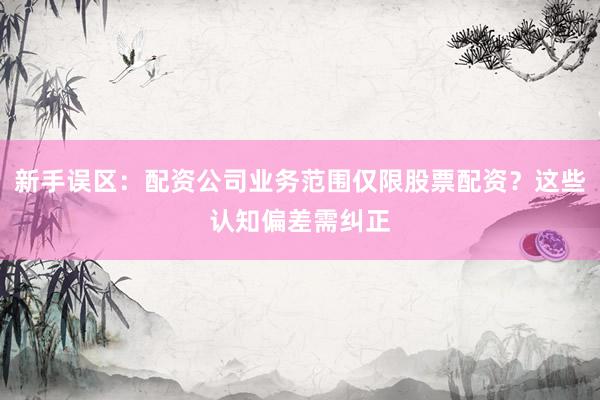 新手误区：配资公司业务范围仅限股票配资？这些认知偏差需纠正