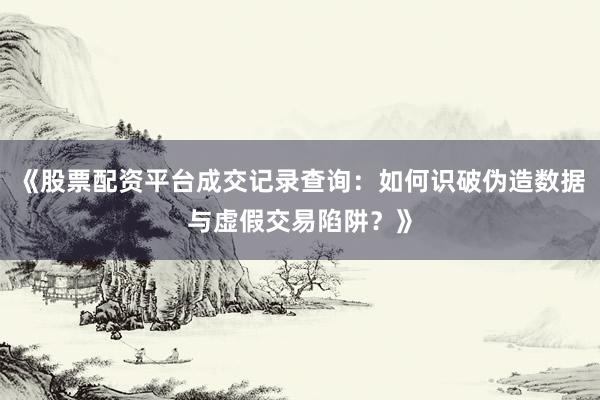 《股票配资平台成交记录查询：如何识破伪造数据与虚假交易陷阱？》