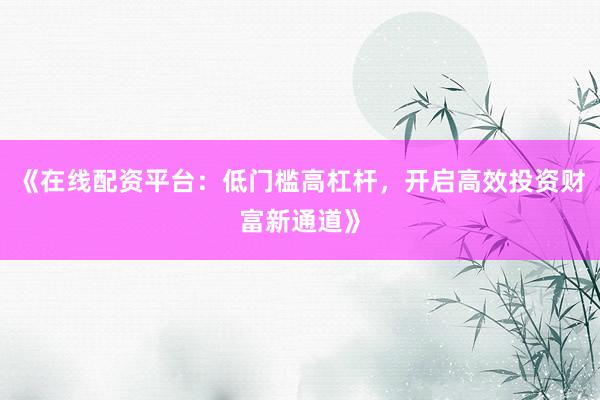 《在线配资平台：低门槛高杠杆，开启高效投资财富新通道》