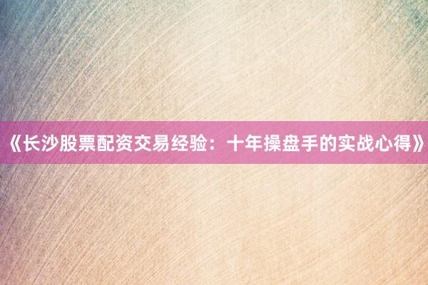 《长沙股票配资交易经验：十年操盘手的实战心得》