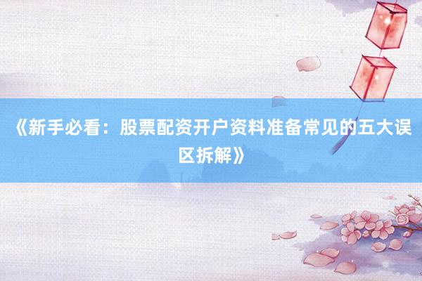 《新手必看：股票配资开户资料准备常见的五大误区拆解》