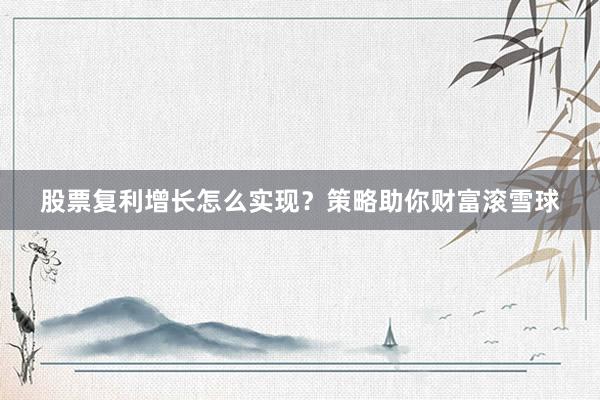股票复利增长怎么实现？策略助你财富滚雪球
