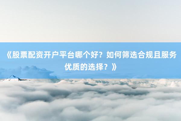《股票配资开户平台哪个好？如何筛选合规且服务优质的选择？》