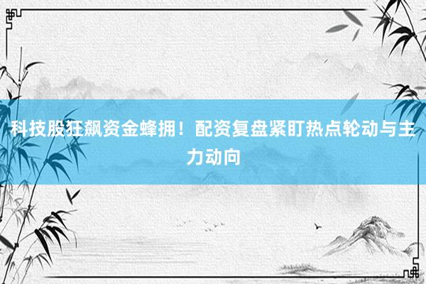 科技股狂飙资金蜂拥!配资复盘紧盯热点轮动与主力动向